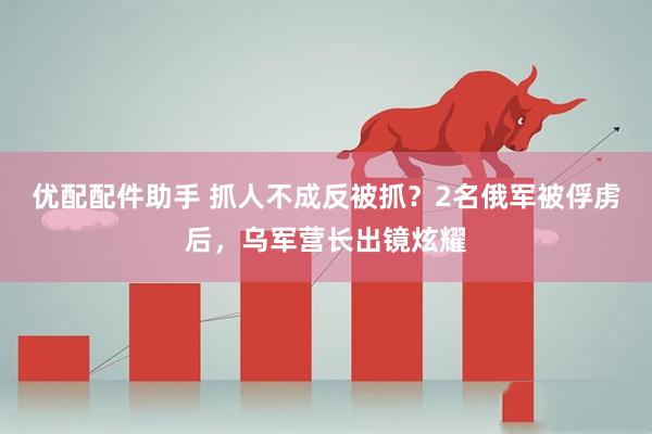 优配配件助手 抓人不成反被抓？2名俄军被俘虏后，乌军营长出镜炫耀