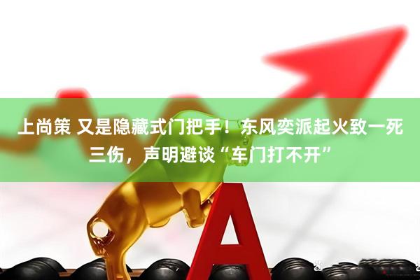上尚策 又是隐藏式门把手！东风奕派起火致一死三伤，声明避谈“车门打不开”