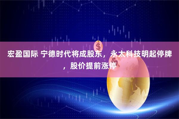 宏盈国际 宁德时代将成股东,永太科技明起停牌,股价提前涨停