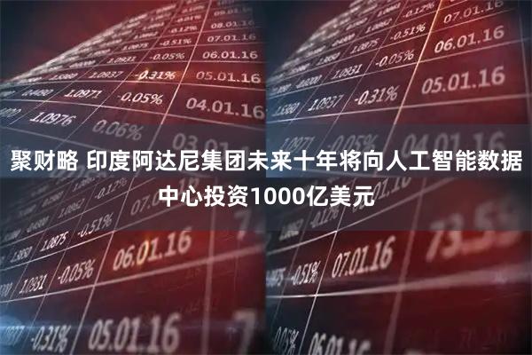 聚财略 印度阿达尼集团未来十年将向人工智能数据中心投资1000亿美元
