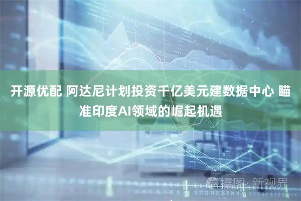 开源优配 阿达尼计划投资千亿美元建数据中心 瞄准印度AI领域的崛起机遇
