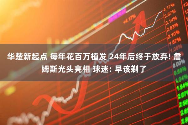华楚新起点 每年花百万植发 24年后终于放弃! 詹姆斯光头亮相 球迷: 早该剃了