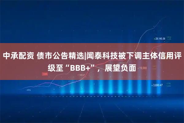中承配资 债市公告精选|闻泰科技被下调主体信用评级至“BBB+”，展望负面