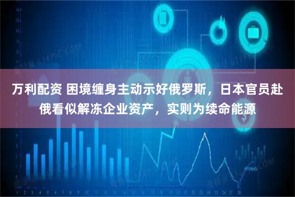 万利配资 困境缠身主动示好俄罗斯，日本官员赴俄看似解冻企业资产，实则为续命能源