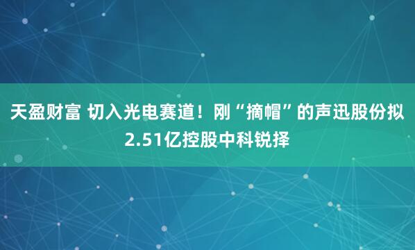 天盈财富 切入光电赛道！刚“摘帽”的声迅股份拟2.51亿控股中科锐择