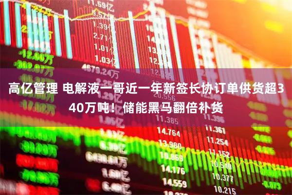 高亿管理 电解液一哥近一年新签长协订单供货超340万吨！储能黑马翻倍补货