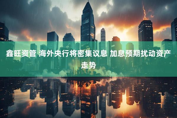 鑫旺资管 海外央行将密集议息 加息预期扰动资产走势