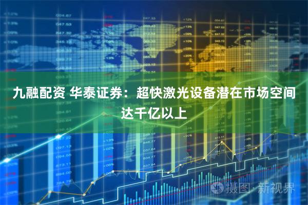 九融配资 华泰证券:超快激光设备潜在市场空间达千亿以上