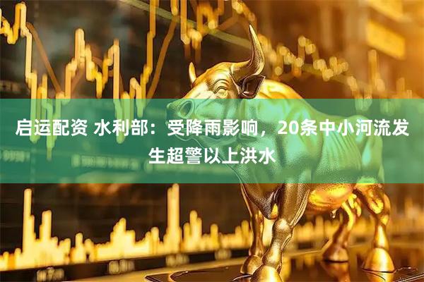 启运配资 水利部：受降雨影响，20条中小河流发生超警以上洪水