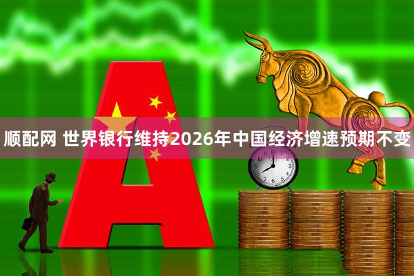 顺配网 世界银行维持2026年中国经济增速预期不变