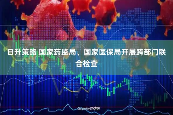 日升策略 国家药监局、国家医保局开展跨部门联合检查