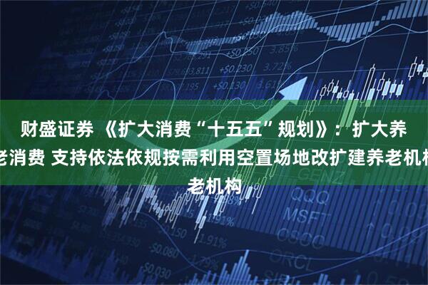 财盛证券 《扩大消费“十五五”规划》：扩大养老消费 支持依法依规按需利用空置场地改扩建养老机构