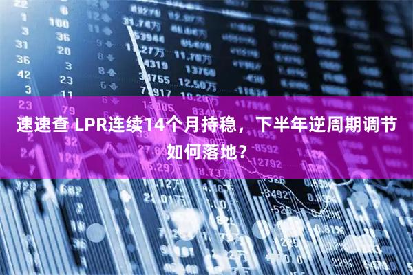 速速查 LPR连续14个月持稳，下半年逆周期调节如何落地？