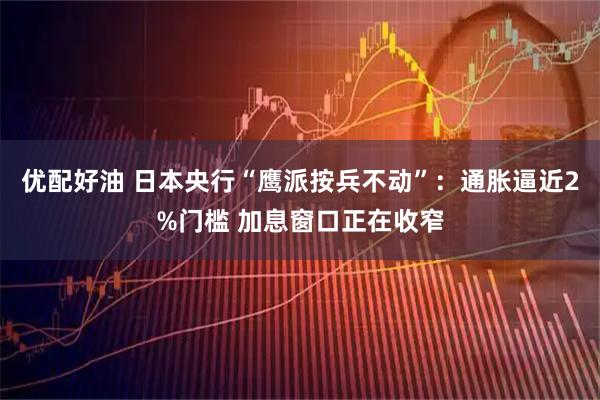 优配好油 日本央行“鹰派按兵不动”：通胀逼近2%门槛 加息窗口正在收窄